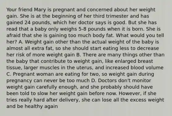 Your friend Mary is pregnant and concerned about her weight gain. She is at the beginning of her third trimester and has gained 24 pounds, which her doctor says is good. But she has read that a baby only weighs 5-8 pounds when it is born. She is afraid that she is gaining too much body fat. What would you tell her? A. Weight gain other than the actual weight of the baby is almost all extra fat, so she should start eating less to decrease her risk of more weight gain B. There are many things other than the baby that contribute to weight gain, like enlarged breast tissue, larger muscles in the uterus, and increased blood volume C. Pregnant woman are eating for two, so weight gain during pregnancy can never be too much D. Doctors don't monitor weight gain carefully enough, and she probably should have been told to slow her weight gain before now. However, if she tries really hard after delivery, she can lose all the excess weight and be healthy again