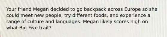 Your friend Megan decided to go backpack across Europe so she could meet new people, try different foods, and experience a range of culture and languages. Megan likely scores high on what Big Five trait?