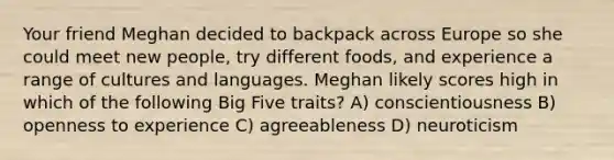 Your friend Meghan decided to backpack across Europe so she could meet new people, try different foods, and experience a range of cultures and languages. Meghan likely scores high in which of the following Big Five traits? A) conscientiousness B) openness to experience C) agreeableness D) neuroticism