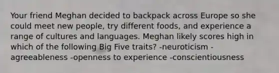 Your friend Meghan decided to backpack across Europe so she could meet new people, try different foods, and experience a range of cultures and languages. Meghan likely scores high in which of the following Big Five traits? -neuroticism -agreeableness -openness to experience -conscientiousness