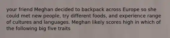 your friend Meghan decided to backpack across Europe so she could met new people, try different foods, and experience range of cultures and languages. Meghan likely scores high in which of the following big five traits