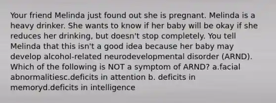 Your friend Melinda just found out she is pregnant. Melinda is a heavy drinker. She wants to know if her baby will be okay if she reduces her drinking, but doesn't stop completely. You tell Melinda that this isn't a good idea because her baby may develop alcohol-related neurodevelopmental disorder (ARND). Which of the following is NOT a symptom of ARND? a.facial abnormalitiesc.deficits in attention b. deficits in memoryd.deficits in intelligence