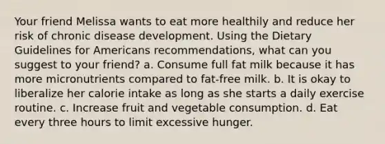 Your friend Melissa wants to eat more healthily and reduce her risk of chronic disease development. Using the Dietary Guidelines for Americans recommendations, what can you suggest to your friend? a. Consume full fat milk because it has more micronutrients compared to fat-free milk. b. It is okay to liberalize her calorie intake as long as she starts a daily exercise routine. c. Increase fruit and vegetable consumption. d. Eat every three hours to limit excessive hunger.