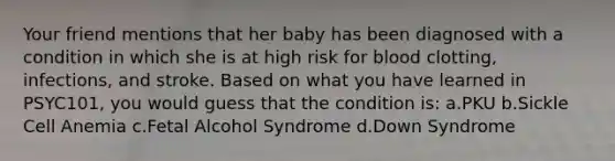 Your friend mentions that her baby has been diagnosed with a condition in which she is at high risk for blood clotting, infections, and stroke. Based on what you have learned in PSYC101, you would guess that the condition is: a.PKU b.Sickle Cell Anemia c.Fetal Alcohol Syndrome d.Down Syndrome