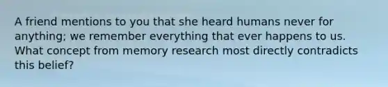 A friend mentions to you that she heard humans never for anything; we remember everything that ever happens to us. What concept from memory research most directly contradicts this belief?