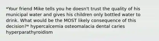 *Your friend Mike tells you he doesn't trust the quality of his municipal water and gives his children only bottled water to drink. What would be the MOST likely consequence of this decision?* hypercalcemia osteomalacia dental caries hyperparathyroidism