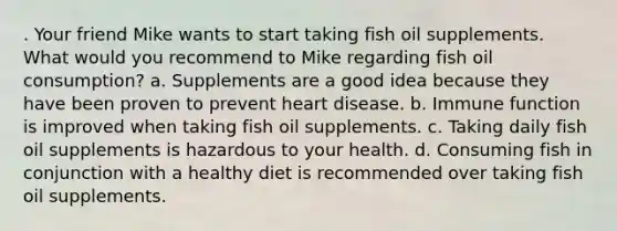 . Your friend Mike wants to start taking fish oil supplements. What would you recommend to Mike regarding fish oil consumption? a. Supplements are a good idea because they have been proven to prevent heart disease. b. Immune function is improved when taking fish oil supplements. c. Taking daily fish oil supplements is hazardous to your health. d. Consuming fish in conjunction with a healthy diet is recommended over taking fish oil supplements.