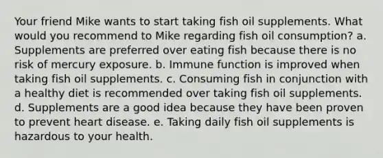 Your friend Mike wants to start taking fish oil supplements. What would you recommend to Mike regarding fish oil consumption? a. Supplements are preferred over eating fish because there is no risk of mercury exposure. b. Immune function is improved when taking fish oil supplements. c. Consuming fish in conjunction with a healthy diet is recommended over taking fish oil supplements. d. Supplements are a good idea because they have been proven to prevent heart disease. e. Taking daily fish oil supplements is hazardous to your health.