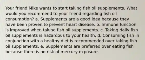 Your friend Mike wants to start taking fish oil supplements. What would you recommend to your friend regarding fish oil consumption? a. Supplements are a good idea because they have been proven to prevent heart disease. b. Immune function is improved when taking fish oil supplements. c. Taking daily fish oil supplements is hazardous to your health. d. Consuming fish in conjunction with a healthy diet is recommended over taking fish oil supplements. e. Supplements are preferred over eating fish because there is no risk of mercury exposure.