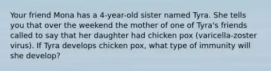 Your friend Mona has a 4-year-old sister named Tyra. She tells you that over the weekend the mother of one of Tyra's friends called to say that her daughter had chicken pox (varicella-zoster virus). If Tyra develops chicken pox, what type of immunity will she develop?