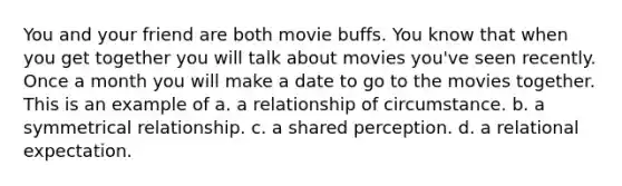 You and your friend are both movie buffs. You know that when you get together you will talk about movies you've seen recently. Once a month you will make a date to go to the movies together. This is an example of a. a relationship of circumstance. b. a symmetrical relationship. c. a shared perception. d. a relational expectation.