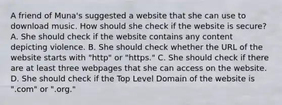 A friend of Muna's suggested a website that she can use to download music. How should she check if the website is secure? A. She should check if the website contains any content depicting violence. B. She should check whether the URL of the website starts with "http" or "https." C. She should check if there are at least three webpages that she can access on the website. D. She should check if the Top Level Domain of the website is ".com" or ".org."