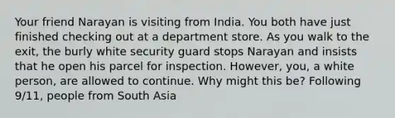 Your friend Narayan is visiting from India. You both have just finished checking out at a department store. As you walk to the exit, the burly white security guard stops Narayan and insists that he open his parcel for inspection. However, you, a white person, are allowed to continue. Why might this be? Following 9/11, people from South Asia