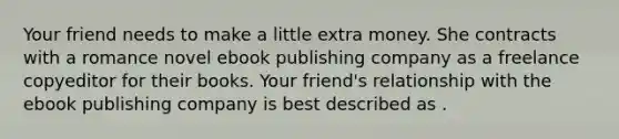 Your friend needs to make a little extra money. She contracts with a romance novel ebook publishing company as a freelance copyeditor for their books. Your friend's relationship with the ebook publishing company is best described as .