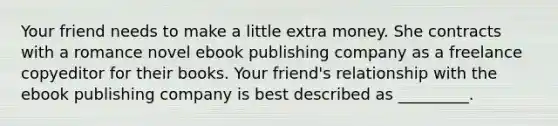 Your friend needs to make a little extra money. She contracts with a romance novel ebook publishing company as a freelance copyeditor for their books. Your friend's relationship with the ebook publishing company is best described as _________.