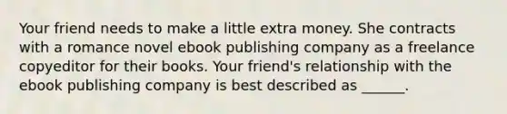 Your friend needs to make a little extra money. She contracts with a romance novel ebook publishing company as a freelance copyeditor for their books. Your friend's relationship with the ebook publishing company is best described as ______.