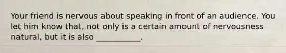 Your friend is nervous about speaking in front of an audience. You let him know that, not only is a certain amount of nervousness natural, but it is also ___________.