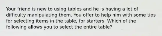 Your friend is new to using tables and he is having a lot of difficulty manipulating them. You offer to help him with some tips for selecting items in the table, for starters. Which of the following allows you to select the entire table?