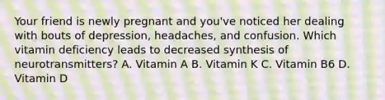 Your friend is newly pregnant and you've noticed her dealing with bouts of depression, headaches, and confusion. Which vitamin deficiency leads to decreased synthesis of neurotransmitters? A. Vitamin A B. Vitamin K C. Vitamin B6 D. Vitamin D