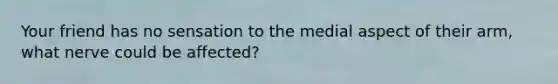 Your friend has no sensation to the medial aspect of their arm, what nerve could be affected?