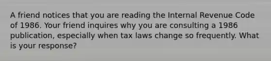 A friend notices that you are reading the Internal Revenue Code of 1986. Your friend inquires why you are consulting a 1986​ publication, especially when tax laws change so frequently. What is your​ response?