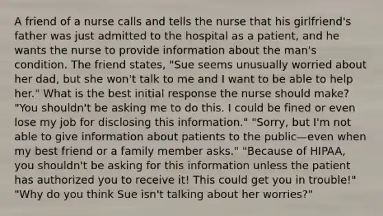 A friend of a nurse calls and tells the nurse that his girlfriend's father was just admitted to the hospital as a patient, and he wants the nurse to provide information about the man's condition. The friend states, "Sue seems unusually worried about her dad, but she won't talk to me and I want to be able to help her." What is the best initial response the nurse should make? "You shouldn't be asking me to do this. I could be fined or even lose my job for disclosing this information." "Sorry, but I'm not able to give information about patients to the public—even when my best friend or a family member asks." "Because of HIPAA, you shouldn't be asking for this information unless the patient has authorized you to receive it! This could get you in trouble!" "Why do you think Sue isn't talking about her worries?"