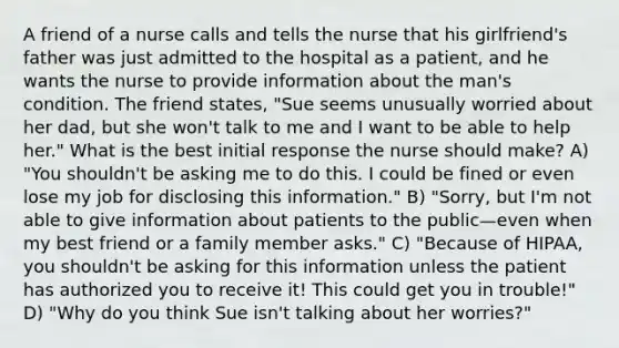 A friend of a nurse calls and tells the nurse that his girlfriend's father was just admitted to the hospital as a patient, and he wants the nurse to provide information about the man's condition. The friend states, "Sue seems unusually worried about her dad, but she won't talk to me and I want to be able to help her." What is the best initial response the nurse should make? A) "You shouldn't be asking me to do this. I could be fined or even lose my job for disclosing this information." B) "Sorry, but I'm not able to give information about patients to the public—even when my best friend or a family member asks." C) "Because of HIPAA, you shouldn't be asking for this information unless the patient has authorized you to receive it! This could get you in trouble!" D) "Why do you think Sue isn't talking about her worries?"