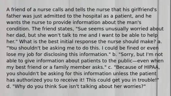 A friend of a nurse calls and tells the nurse that his girlfriend's father was just admitted to the hospital as a patient, and he wants the nurse to provide information about the man's condition. The friend states, "Sue seems unusually worried about her dad, but she won't talk to me and I want to be able to help her." What is the best initial response the nurse should make? a. "You shouldn't be asking me to do this. I could be fined or even lose my job for disclosing this information." b. "Sorry, but I'm not able to give information about patients to the public—even when my best friend or a family member asks." c. "Because of HIPAA, you shouldn't be asking for this information unless the patient has authorized you to receive it! This could get you in trouble!" d. "Why do you think Sue isn't talking about her worries?"