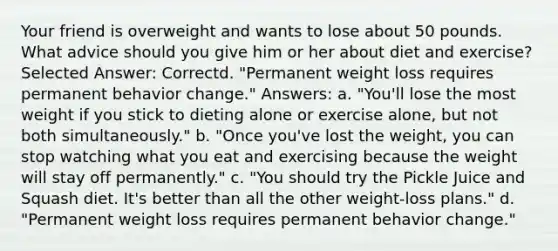 Your friend is overweight and wants to lose about 50 pounds. What advice should you give him or her about diet and exercise? Selected Answer: Correctd. "Permanent weight loss requires permanent behavior change." Answers: a. "You'll lose the most weight if you stick to dieting alone or exercise alone, but not both simultaneously." b. "Once you've lost the weight, you can stop watching what you eat and exercising because the weight will stay off permanently." c. "You should try the Pickle Juice and Squash diet. It's better than all the other weight-loss plans." d. "Permanent weight loss requires permanent behavior change."