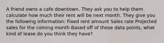 A friend owns a cafe downtown. They ask you to help them calculate how much their rent will be next month. They give you the following information: Fixed rent amount Sales rate Projected sales for the coming month Based off of these data points, what kind of lease do you think they have?