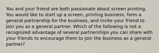 You and your friend are both passionate about screen printing. You would like to start up a screen, printing business, form a general partnership for the business, and invite your friend to join you as a general partner. Which of the following is not a recognized advantage of several partnerships you can share with your friends to encourage them to join the business as a general partner?