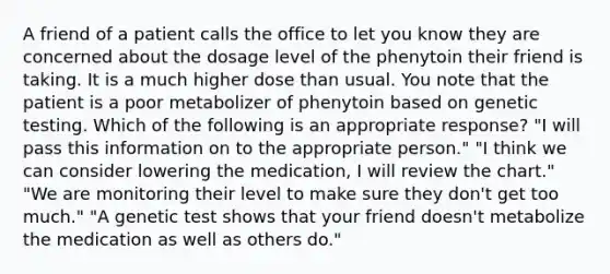 A friend of a patient calls the office to let you know they are concerned about the dosage level of the phenytoin their friend is taking. It is a much higher dose than usual. You note that the patient is a poor metabolizer of phenytoin based on genetic testing. Which of the following is an appropriate response? "I will pass this information on to the appropriate person." "I think we can consider lowering the medication, I will review the chart." "We are monitoring their level to make sure they don't get too much." "A genetic test shows that your friend doesn't metabolize the medication as well as others do."