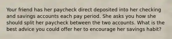 Your friend has her paycheck direct deposited into her checking and savings accounts each pay period. She asks you how she should split her paycheck between the two accounts. What is the best advice you could offer her to encourage her savings habit?