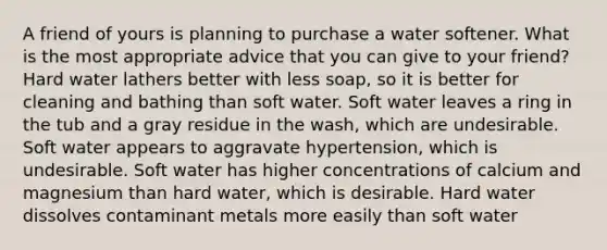 A friend of yours is planning to purchase a water softener. What is the most appropriate advice that you can give to your friend? Hard water lathers better with less soap, so it is better for cleaning and bathing than soft water. Soft water leaves a ring in the tub and a gray residue in the wash, which are undesirable. Soft water appears to aggravate hypertension, which is undesirable. Soft water has higher concentrations of calcium and magnesium than hard water, which is desirable. Hard water dissolves contaminant metals more easily than soft water