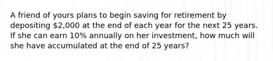 A friend of yours plans to begin saving for retirement by depositing​ 2,000 at the end of each year for the next 25 years. If she can earn​ 10% annually on her​ investment, how much will she have accumulated at the end of 25​ years?