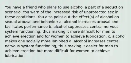 You have a friend who plans to use alcohol a part of a seduction scenario. You warn of the increased risk of unprotected sex in these conditions. You also point out the effect(s) of alcohol on sexual arousal and behavior: a. alcohol increases arousal and facilitates performance b. alcohol suppresses central nervous system functioning, thus making it more difficult for men to achieve erection and for women to achieve lubrication. c. alcohol makes one socially more inhibited d. alcohol increases central nervous system functioning, thus making it easier for men to achieve erection but more difficult for women to achieve lubrication