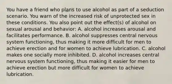 You have a friend who plans to use alcohol as part of a seduction scenario. You warn of the increased risk of unprotected sex in these conditions. You also point out the effect(s) of alcohol on sexual arousal and behavior: A. alcohol increases arousal and facilitates performance. B. alcohol suppresses central nervous system functioning, thus making it more difficult for men to achieve erection and for women to achieve lubrication. C. alcohol makes one socially more inhibited. D. alcohol increases central nervous system functioning, thus making it easier for men to achieve erection but more difficult for women to achieve lubrication.