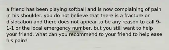 a friend has been playing softball and is now complaining of pain in his shoulder. you do not believe that there is a fracture or dislocation and there does not appear to be any reason to call 9-1-1 or the local emergency number, but you still want to help your friend. what can you recommend to your friend to help ease his pain?