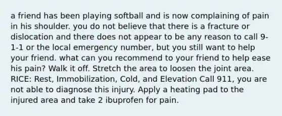 a friend has been playing softball and is now complaining of pain in his shoulder. you do not believe that there is a fracture or dislocation and there does not appear to be any reason to call 9-1-1 or the local emergency number, but you still want to help your friend. what can you recommend to your friend to help ease his pain? Walk it off. Stretch the area to loosen the joint area. RICE: Rest, Immobilization, Cold, and Elevation Call 911, you are not able to diagnose this injury. Apply a heating pad to the injured area and take 2 ibuprofen for pain.