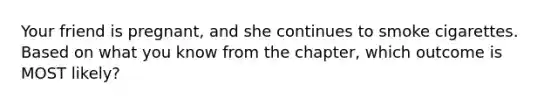 Your friend is pregnant, and she continues to smoke cigarettes. Based on what you know from the chapter, which outcome is MOST likely?