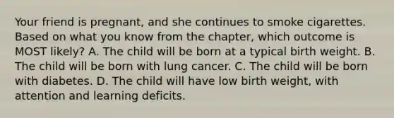 Your friend is pregnant, and she continues to smoke cigarettes. Based on what you know from the chapter, which outcome is MOST likely? A. The child will be born at a typical birth weight. B. The child will be born with lung cancer. C. The child will be born with diabetes. D. The child will have low birth weight, with attention and learning deficits.