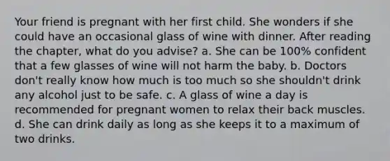 Your friend is pregnant with her first child. She wonders if she could have an occasional glass of wine with dinner. After reading the chapter, what do you advise? a. She can be 100% confident that a few glasses of wine will not harm the baby. b. Doctors don't really know how much is too much so she shouldn't drink any alcohol just to be safe. c. A glass of wine a day is recommended for pregnant women to relax their back muscles. d. She can drink daily as long as she keeps it to a maximum of two drinks.