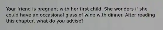 Your friend is pregnant with her first child. She wonders if she could have an occasional glass of wine with dinner. After reading this chapter, what do you advise?