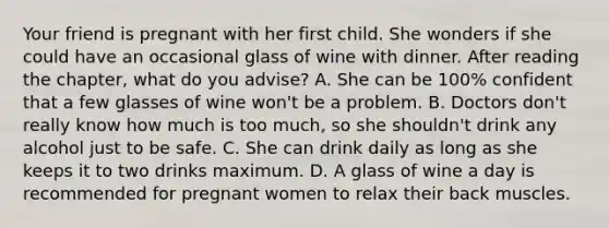 Your friend is pregnant with her first child. She wonders if she could have an occasional glass of wine with dinner. After reading the chapter, what do you advise? A. She can be 100% confident that a few glasses of wine won't be a problem. B. Doctors don't really know how much is too much, so she shouldn't drink any alcohol just to be safe. C. She can drink daily as long as she keeps it to two drinks maximum. D. A glass of wine a day is recommended for pregnant women to relax their back muscles.