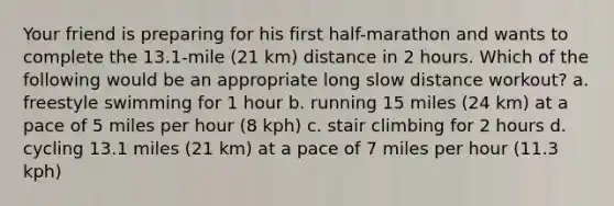 Your friend is preparing for his first half-marathon and wants to complete the 13.1-mile (21 km) distance in 2 hours. Which of the following would be an appropriate long slow distance workout? a. freestyle swimming for 1 hour b. running 15 miles (24 km) at a pace of 5 miles per hour (8 kph) c. stair climbing for 2 hours d. cycling 13.1 miles (21 km) at a pace of 7 miles per hour (11.3 kph)