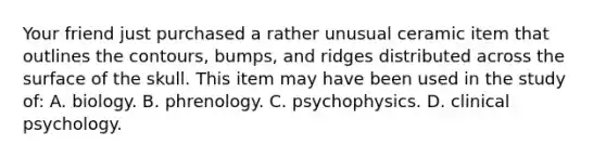 Your friend just purchased a rather unusual ceramic item that outlines the contours, bumps, and ridges distributed across the surface of the skull. This item may have been used in the study of: A. biology. B. phrenology. C. psychophysics. D. clinical psychology.