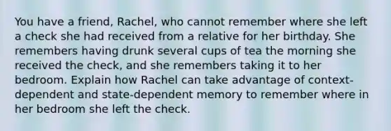 You have a friend, Rachel, who cannot remember where she left a check she had received from a relative for her birthday. She remembers having drunk several cups of tea the morning she received the check, and she remembers taking it to her bedroom. Explain how Rachel can take advantage of context-dependent and state-dependent memory to remember where in her bedroom she left the check.