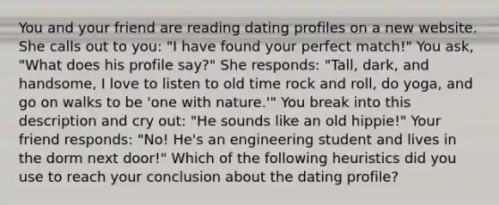 You and your friend are reading dating profiles on a new website. She calls out to you: "I have found your perfect match!" You ask, "What does his profile say?" She responds: "Tall, dark, and handsome, I love to listen to old time rock and roll, do yoga, and go on walks to be 'one with nature.'" You break into this description and cry out: "He sounds like an old hippie!" Your friend responds: "No! He's an engineering student and lives in the dorm next door!" Which of the following heuristics did you use to reach your conclusion about the dating profile?