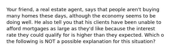 Your friend, a real estate agent, says that people aren't buying many homes these days, although the economy seems to be doing well. He also tell you that his clients have been unable to afford mortgages as large as they'd like because the interest rate they could qualify for is higher than they expected. Which o the following is NOT a possible explanation for this situation?