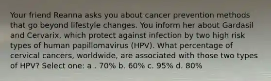 Your friend Reanna asks you about cancer prevention methods that go beyond lifestyle changes. You inform her about Gardasil and Cervarix, which protect against infection by two high risk types of human papillomavirus (HPV). What percentage of cervical cancers, worldwide, are associated with those two types of HPV? Select one: a . 70% b. 60% c. 95% d. 80%